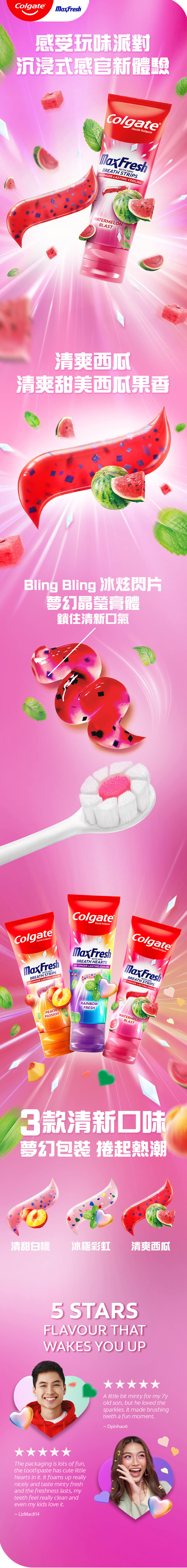 高露潔幻夢閃片牙膏系列，帶你享受前所未有的感官新體驗 清爽西瓜味閃片牙膏含晶瑩膏體配合冰炫閃片，冰涼薄荷瞬間清新，帶來10倍持久清涼*，鎖住清新口氣！另含氟化物防止蛀牙  *對比高露潔普通含氟牙膏 
